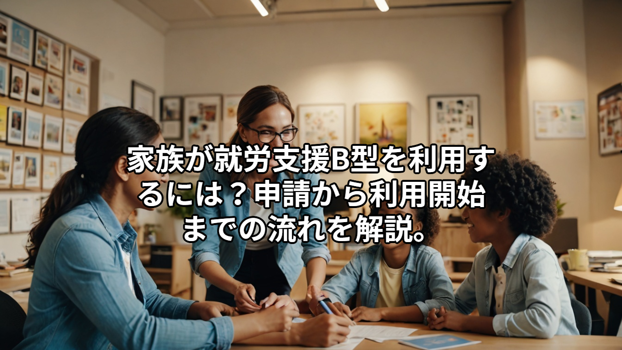 家族が就労支援B型を利用するには？申請から利用開始までの流れを解説。